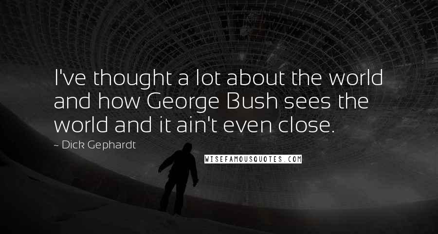 Dick Gephardt Quotes: I've thought a lot about the world and how George Bush sees the world and it ain't even close.