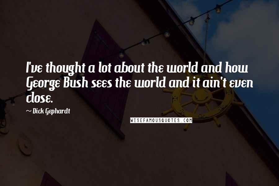 Dick Gephardt Quotes: I've thought a lot about the world and how George Bush sees the world and it ain't even close.