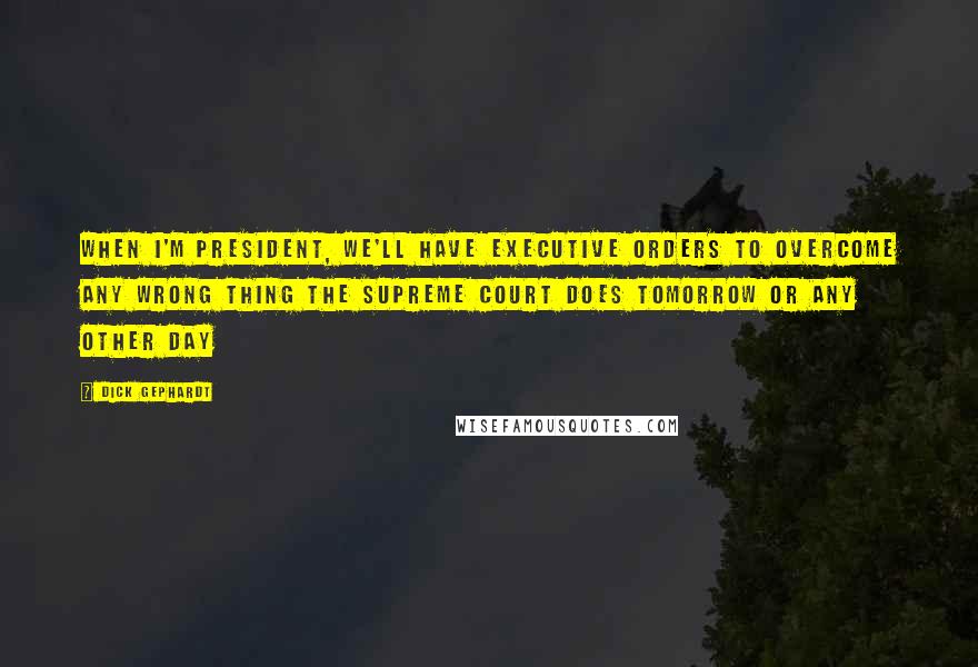 Dick Gephardt Quotes: When I'm president, we'll have executive orders to overcome any wrong thing the Supreme Court does tomorrow or any other day