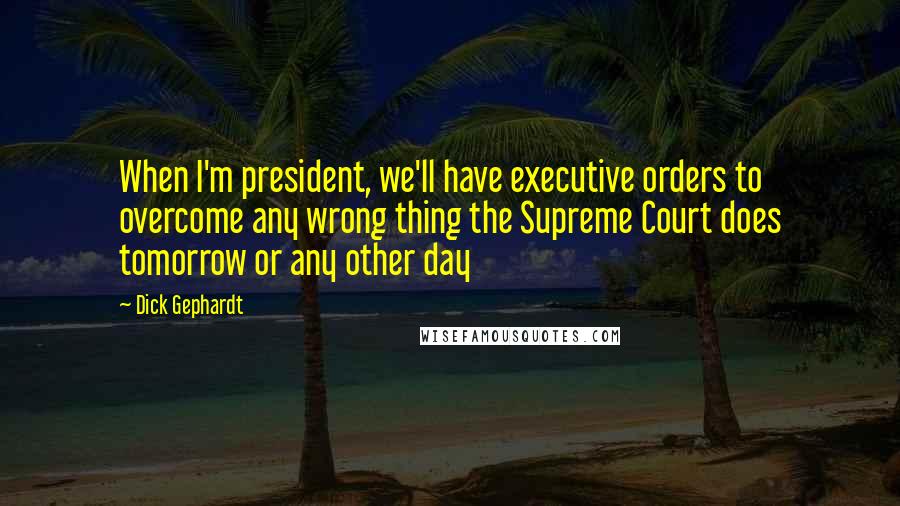 Dick Gephardt Quotes: When I'm president, we'll have executive orders to overcome any wrong thing the Supreme Court does tomorrow or any other day