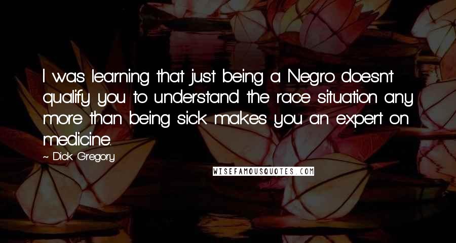 Dick Gregory Quotes: I was learning that just being a Negro doesn't qualify you to understand the race situation any more than being sick makes you an expert on medicine.