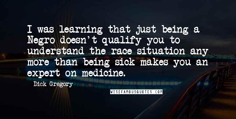 Dick Gregory Quotes: I was learning that just being a Negro doesn't qualify you to understand the race situation any more than being sick makes you an expert on medicine.