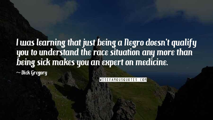 Dick Gregory Quotes: I was learning that just being a Negro doesn't qualify you to understand the race situation any more than being sick makes you an expert on medicine.