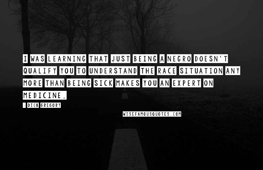 Dick Gregory Quotes: I was learning that just being a Negro doesn't qualify you to understand the race situation any more than being sick makes you an expert on medicine.