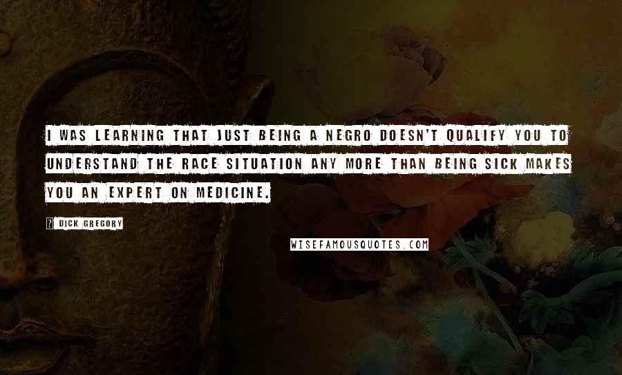 Dick Gregory Quotes: I was learning that just being a Negro doesn't qualify you to understand the race situation any more than being sick makes you an expert on medicine.