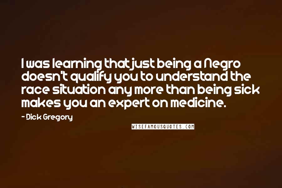 Dick Gregory Quotes: I was learning that just being a Negro doesn't qualify you to understand the race situation any more than being sick makes you an expert on medicine.