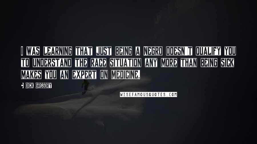 Dick Gregory Quotes: I was learning that just being a Negro doesn't qualify you to understand the race situation any more than being sick makes you an expert on medicine.