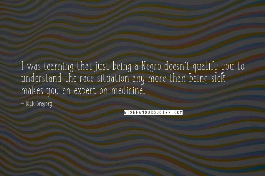 Dick Gregory Quotes: I was learning that just being a Negro doesn't qualify you to understand the race situation any more than being sick makes you an expert on medicine.