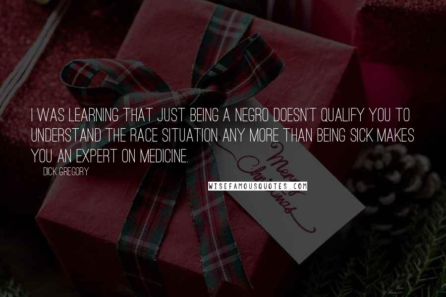 Dick Gregory Quotes: I was learning that just being a Negro doesn't qualify you to understand the race situation any more than being sick makes you an expert on medicine.