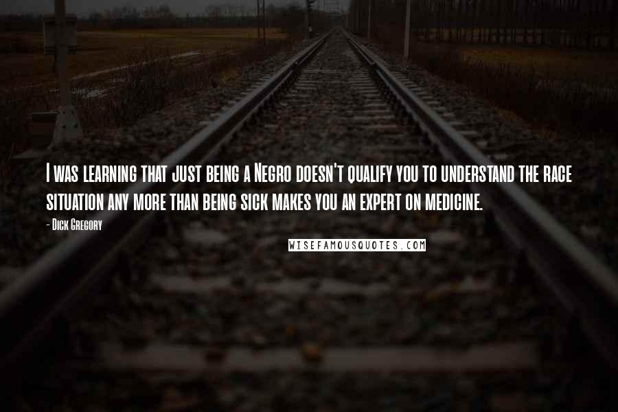 Dick Gregory Quotes: I was learning that just being a Negro doesn't qualify you to understand the race situation any more than being sick makes you an expert on medicine.