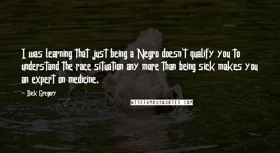 Dick Gregory Quotes: I was learning that just being a Negro doesn't qualify you to understand the race situation any more than being sick makes you an expert on medicine.