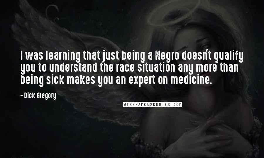 Dick Gregory Quotes: I was learning that just being a Negro doesn't qualify you to understand the race situation any more than being sick makes you an expert on medicine.