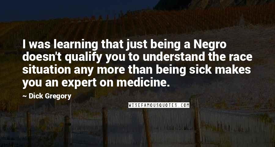 Dick Gregory Quotes: I was learning that just being a Negro doesn't qualify you to understand the race situation any more than being sick makes you an expert on medicine.