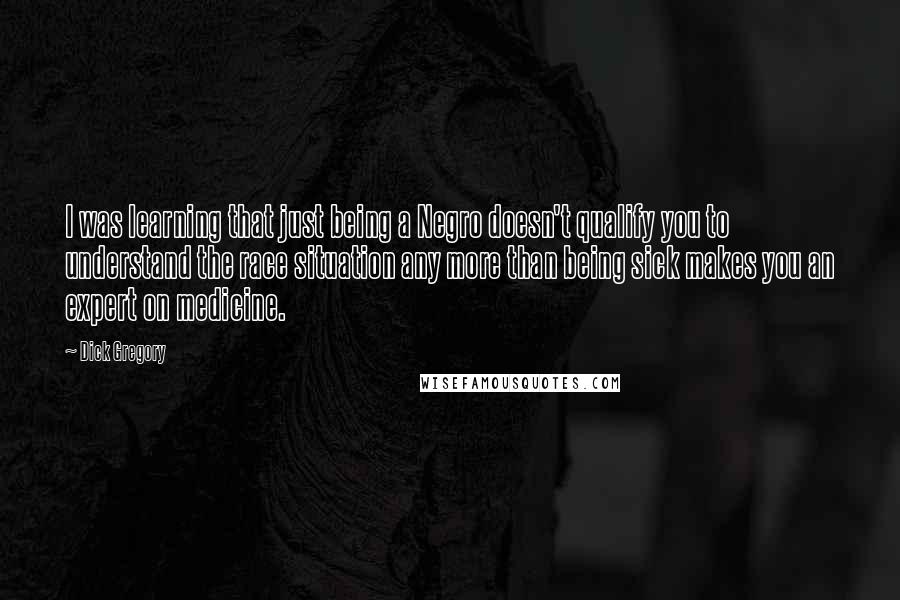 Dick Gregory Quotes: I was learning that just being a Negro doesn't qualify you to understand the race situation any more than being sick makes you an expert on medicine.