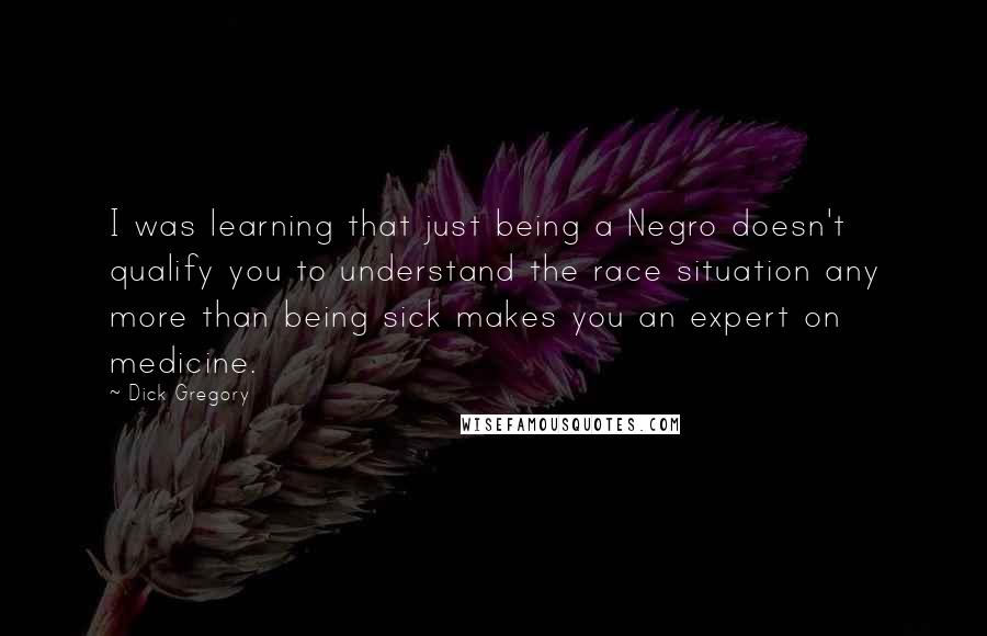 Dick Gregory Quotes: I was learning that just being a Negro doesn't qualify you to understand the race situation any more than being sick makes you an expert on medicine.