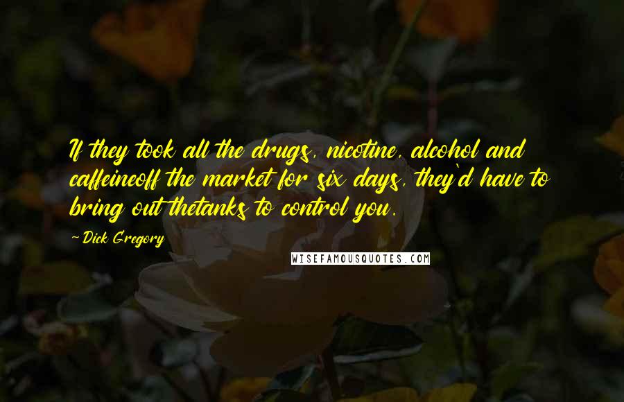 Dick Gregory Quotes: If they took all the drugs, nicotine, alcohol and caffeineoff the market for six days, they'd have to bring out thetanks to control you.