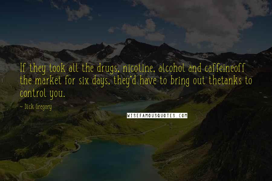 Dick Gregory Quotes: If they took all the drugs, nicotine, alcohol and caffeineoff the market for six days, they'd have to bring out thetanks to control you.