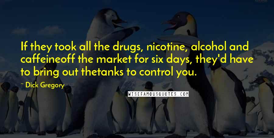 Dick Gregory Quotes: If they took all the drugs, nicotine, alcohol and caffeineoff the market for six days, they'd have to bring out thetanks to control you.