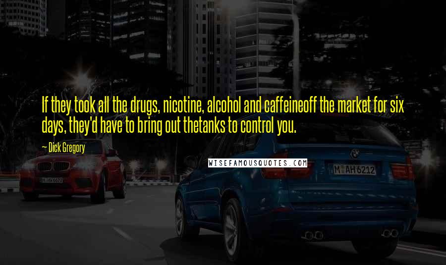 Dick Gregory Quotes: If they took all the drugs, nicotine, alcohol and caffeineoff the market for six days, they'd have to bring out thetanks to control you.