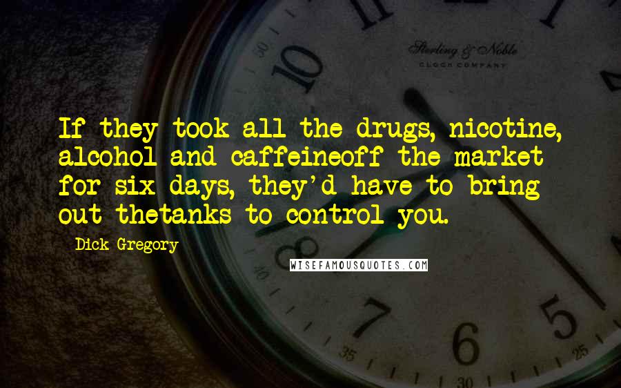 Dick Gregory Quotes: If they took all the drugs, nicotine, alcohol and caffeineoff the market for six days, they'd have to bring out thetanks to control you.