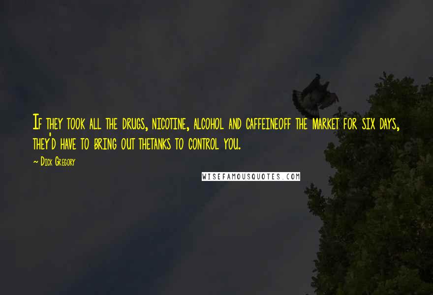 Dick Gregory Quotes: If they took all the drugs, nicotine, alcohol and caffeineoff the market for six days, they'd have to bring out thetanks to control you.