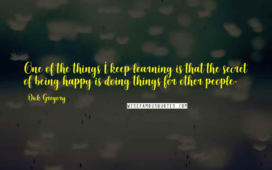 Dick Gregory Quotes: One of the things I keep learning is that the secret of being happy is doing things for other people.