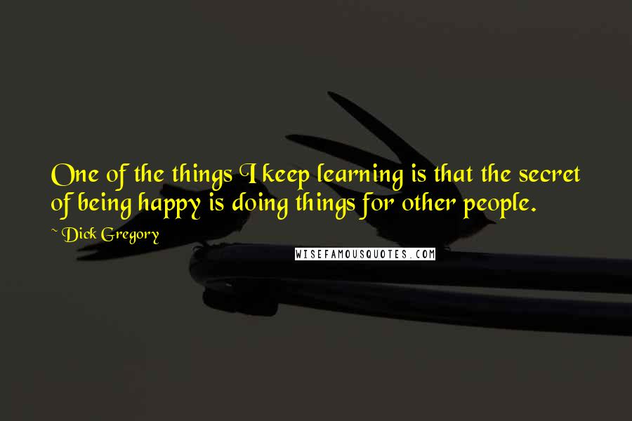 Dick Gregory Quotes: One of the things I keep learning is that the secret of being happy is doing things for other people.