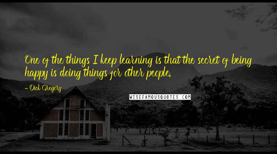 Dick Gregory Quotes: One of the things I keep learning is that the secret of being happy is doing things for other people.