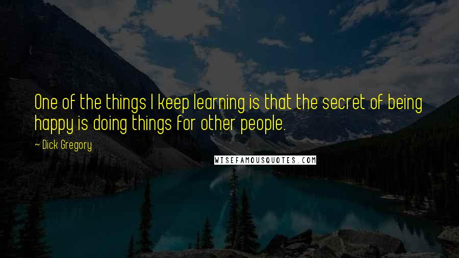 Dick Gregory Quotes: One of the things I keep learning is that the secret of being happy is doing things for other people.