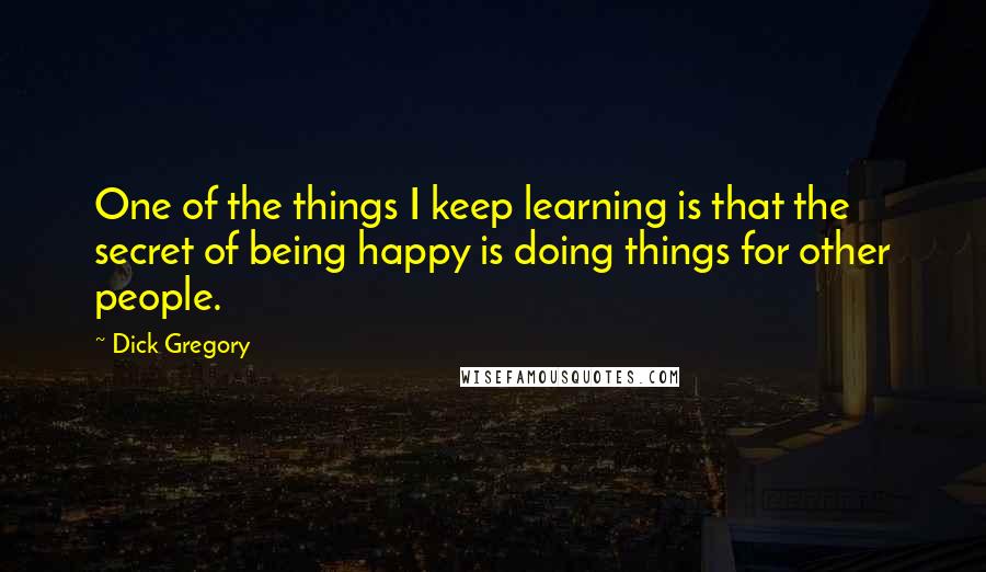 Dick Gregory Quotes: One of the things I keep learning is that the secret of being happy is doing things for other people.