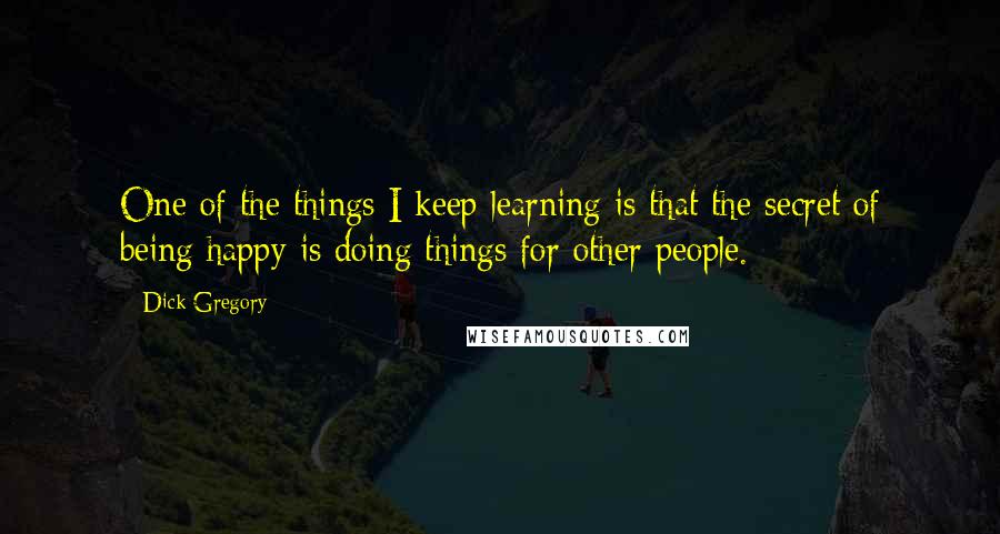 Dick Gregory Quotes: One of the things I keep learning is that the secret of being happy is doing things for other people.