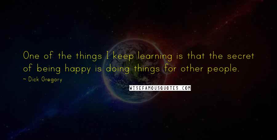 Dick Gregory Quotes: One of the things I keep learning is that the secret of being happy is doing things for other people.