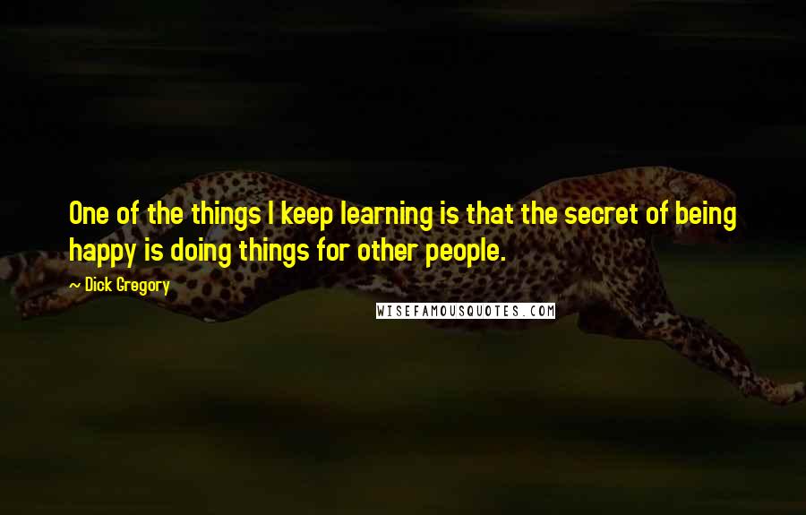 Dick Gregory Quotes: One of the things I keep learning is that the secret of being happy is doing things for other people.