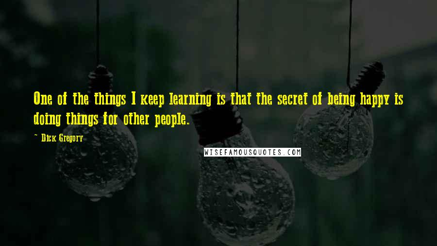 Dick Gregory Quotes: One of the things I keep learning is that the secret of being happy is doing things for other people.