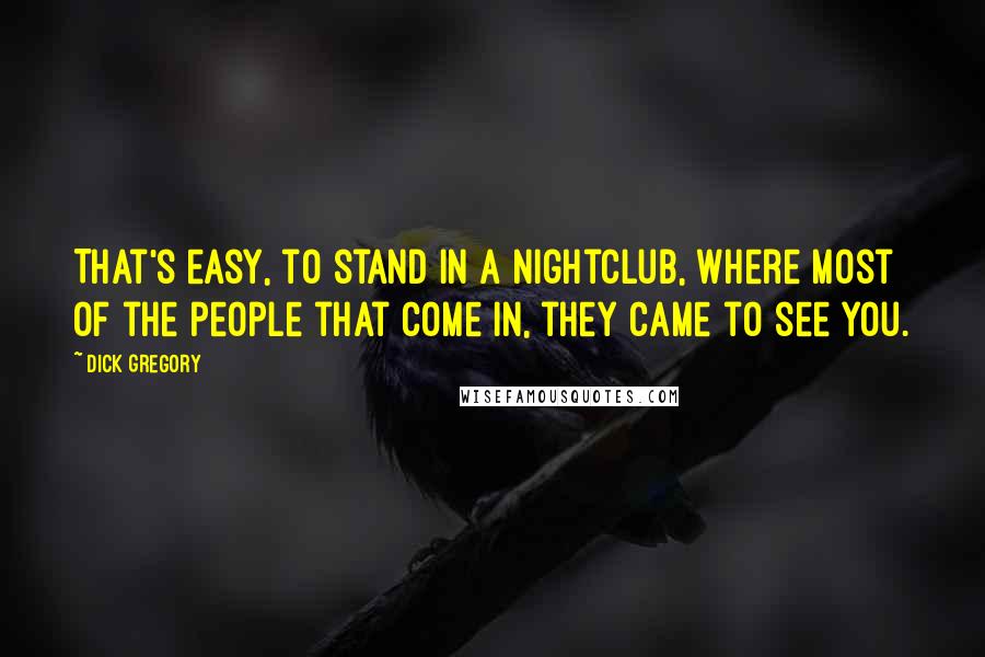 Dick Gregory Quotes: That's easy, to stand in a nightclub, where most of the people that come in, they came to see you.