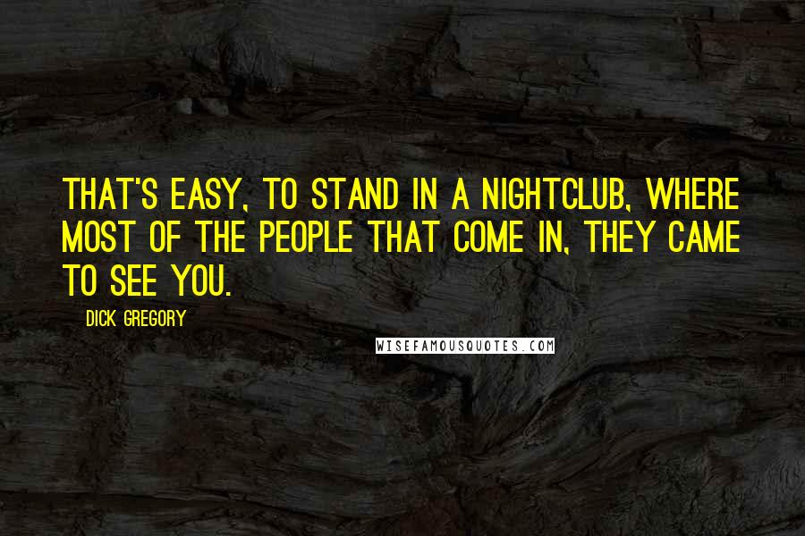 Dick Gregory Quotes: That's easy, to stand in a nightclub, where most of the people that come in, they came to see you.