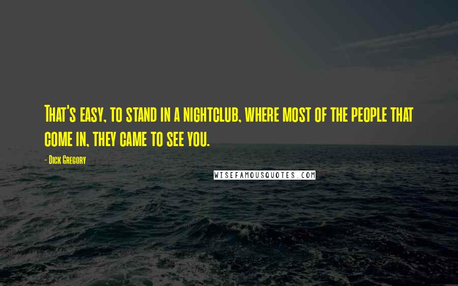 Dick Gregory Quotes: That's easy, to stand in a nightclub, where most of the people that come in, they came to see you.