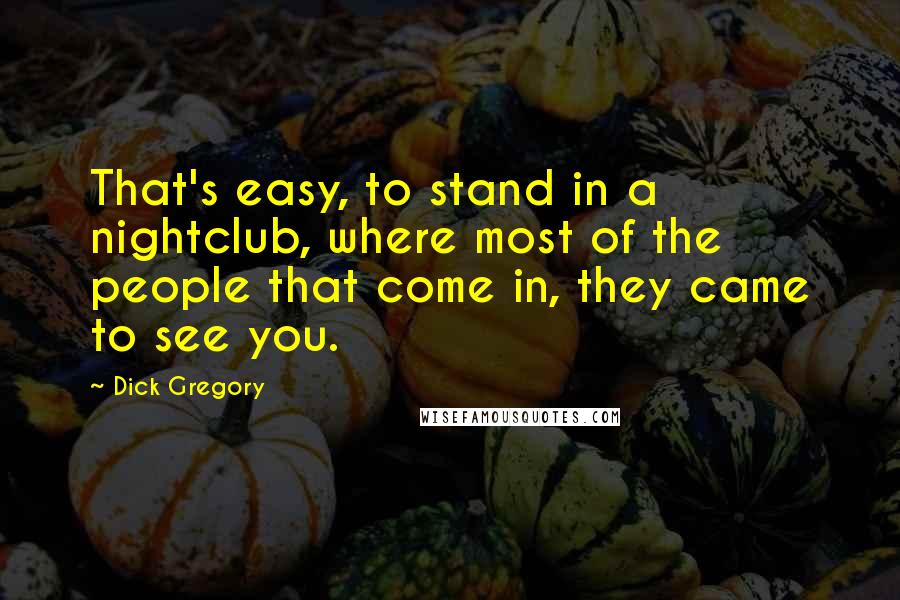 Dick Gregory Quotes: That's easy, to stand in a nightclub, where most of the people that come in, they came to see you.