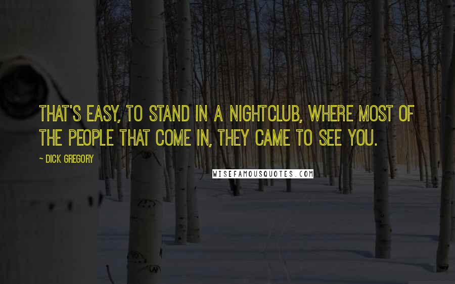 Dick Gregory Quotes: That's easy, to stand in a nightclub, where most of the people that come in, they came to see you.