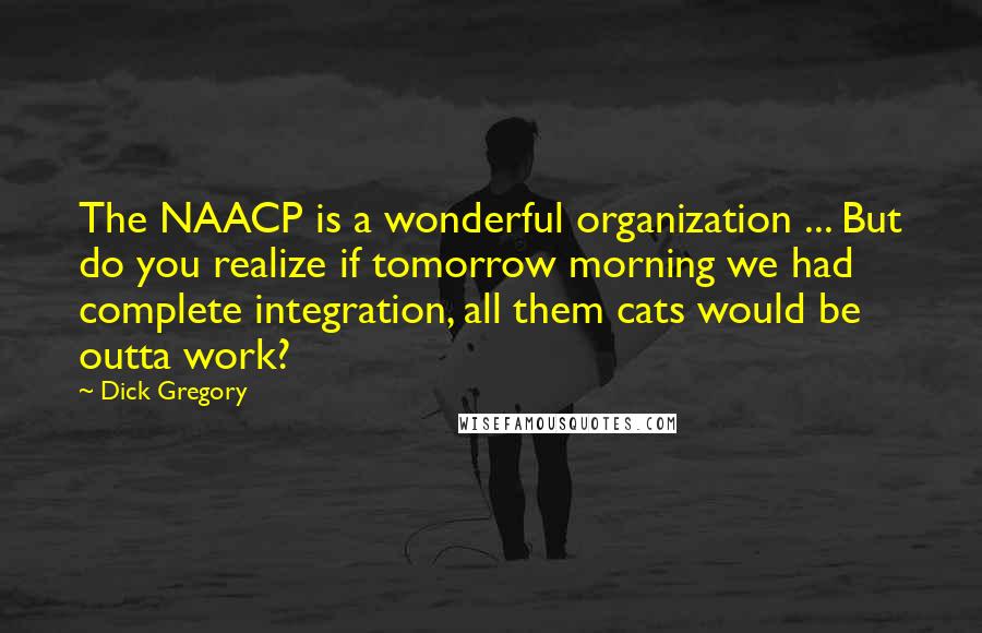 Dick Gregory Quotes: The NAACP is a wonderful organization ... But do you realize if tomorrow morning we had complete integration, all them cats would be outta work?