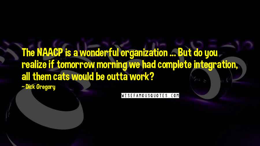 Dick Gregory Quotes: The NAACP is a wonderful organization ... But do you realize if tomorrow morning we had complete integration, all them cats would be outta work?