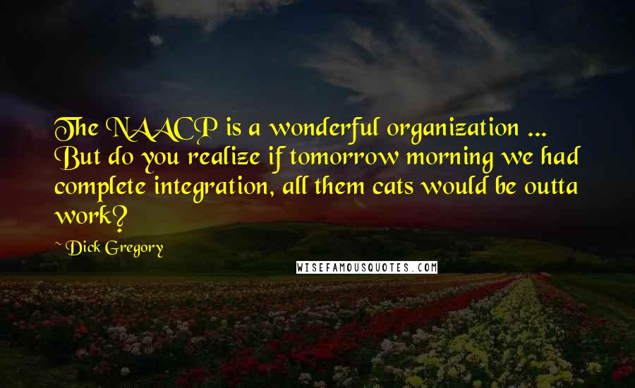 Dick Gregory Quotes: The NAACP is a wonderful organization ... But do you realize if tomorrow morning we had complete integration, all them cats would be outta work?