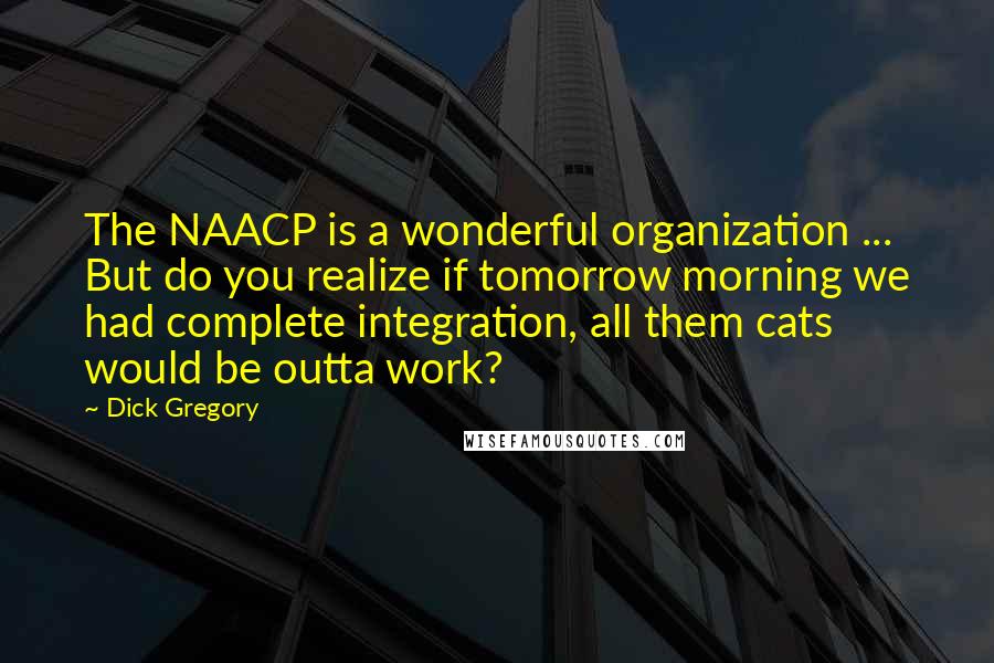 Dick Gregory Quotes: The NAACP is a wonderful organization ... But do you realize if tomorrow morning we had complete integration, all them cats would be outta work?