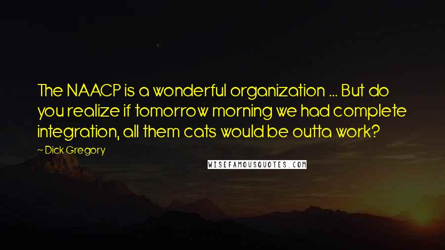 Dick Gregory Quotes: The NAACP is a wonderful organization ... But do you realize if tomorrow morning we had complete integration, all them cats would be outta work?