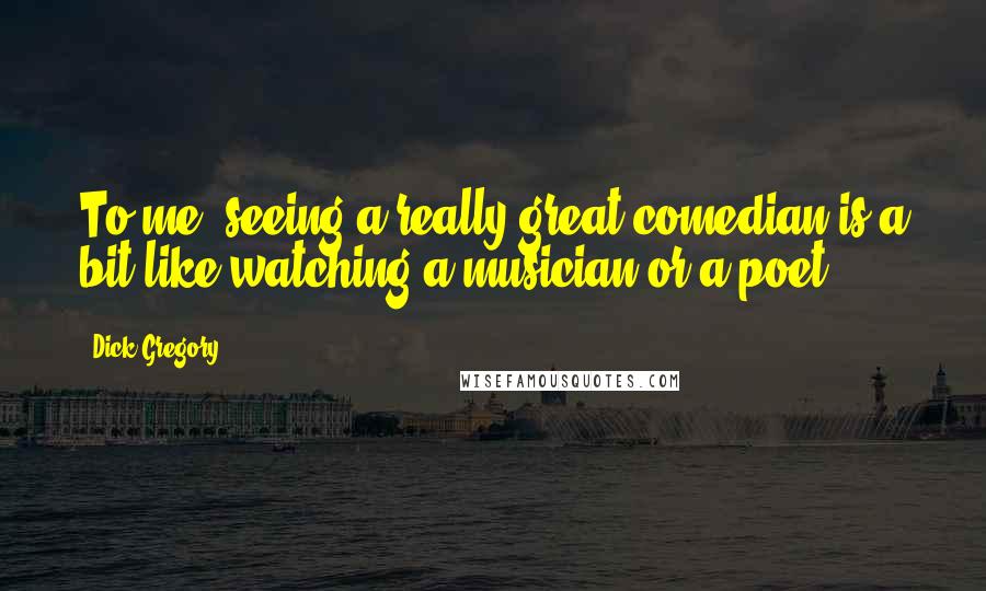 Dick Gregory Quotes: To me, seeing a really great comedian is a bit like watching a musician or a poet.