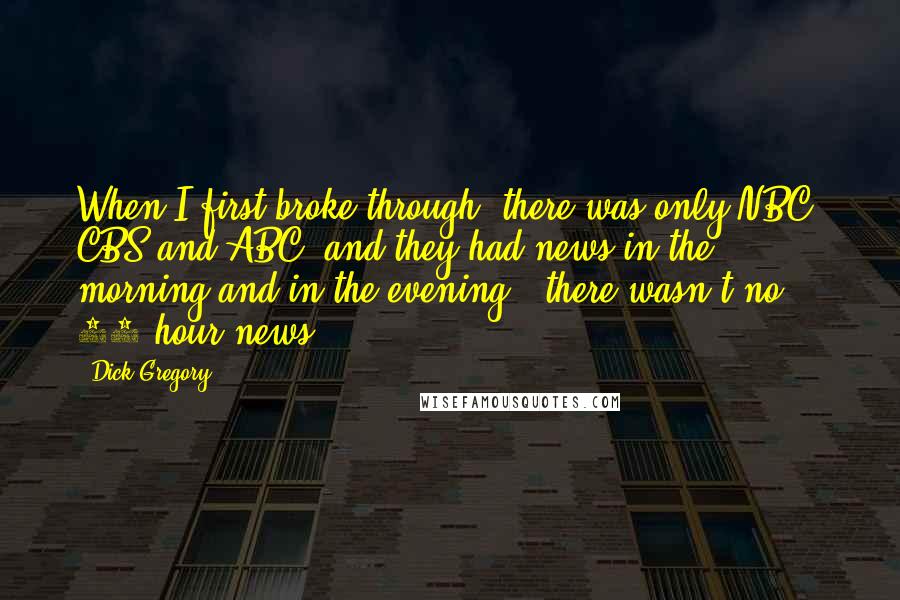 Dick Gregory Quotes: When I first broke through, there was only NBC, CBS and ABC, and they had news in the morning and in the evening - there wasn't no 24-hour news.