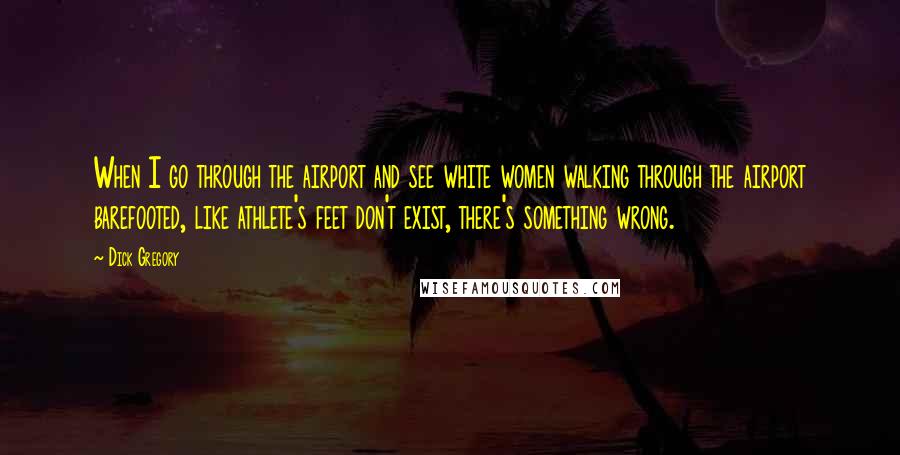 Dick Gregory Quotes: When I go through the airport and see white women walking through the airport barefooted, like athlete's feet don't exist, there's something wrong.