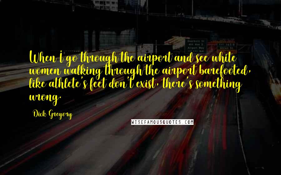 Dick Gregory Quotes: When I go through the airport and see white women walking through the airport barefooted, like athlete's feet don't exist, there's something wrong.