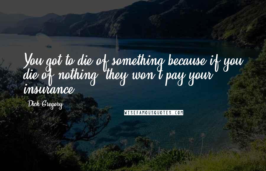 Dick Gregory Quotes: You got to die of something because if you die of nothing, they won't pay your insurance.