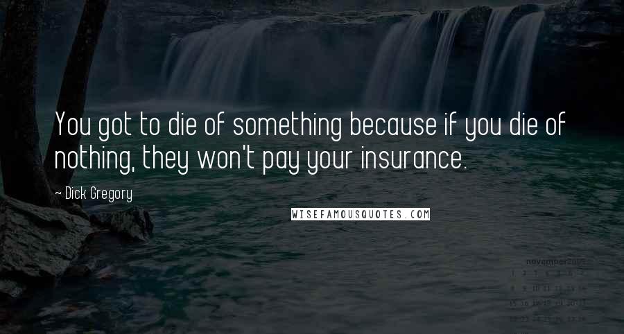 Dick Gregory Quotes: You got to die of something because if you die of nothing, they won't pay your insurance.